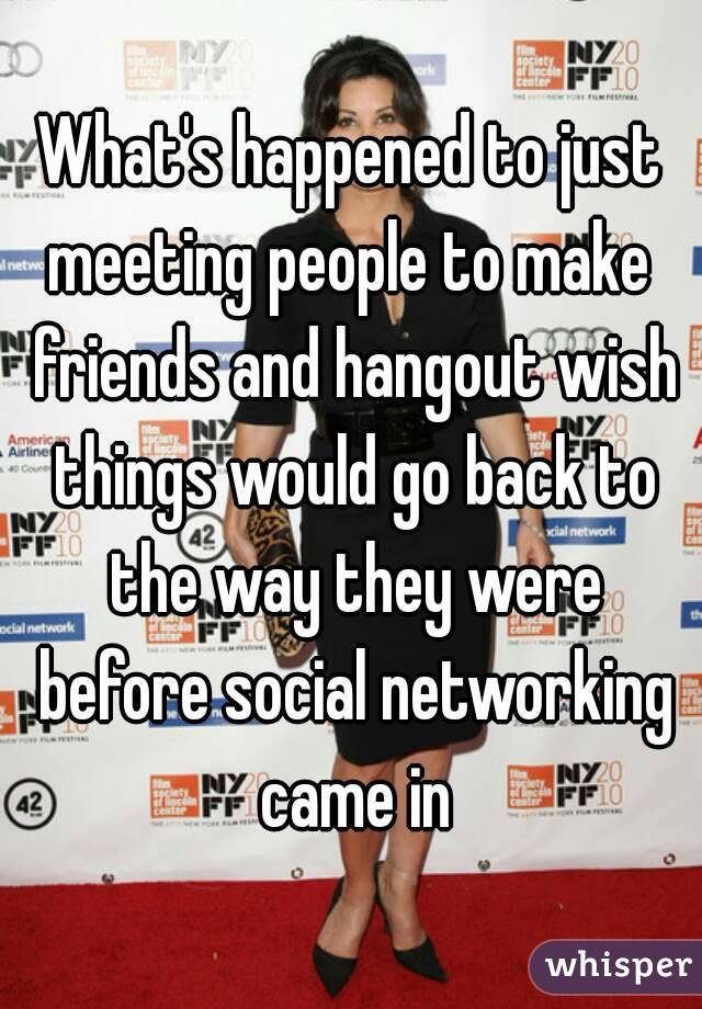 What's happened to just meeting people to make  friends and hangout wish things would go back to the way they were before social networking came in