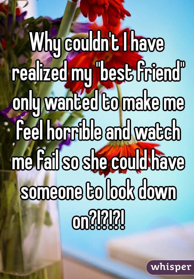 Why couldn't I have realized my "best friend" only wanted to make me feel horrible and watch me fail so she could have someone to look down on?!?!?!