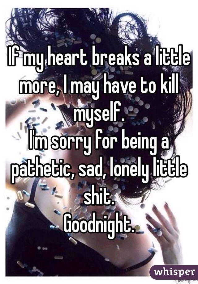 If my heart breaks a little more, I may have to kill myself. 
I'm sorry for being a pathetic, sad, lonely little shit. 
Goodnight. 