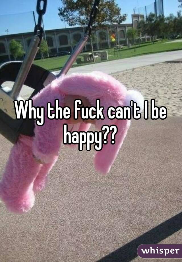 Why the fuck can't I be happy?? 
