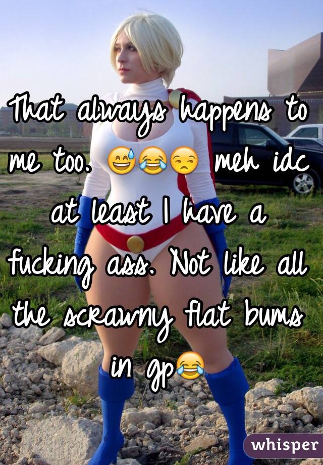 That always happens to me too. 😅😂😒 meh idc at least I have a fucking ass. Not like all  the scrawny flat bums in gp😂
