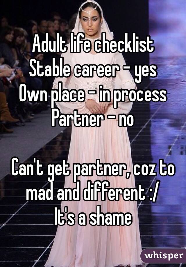 Adult life checklist 
Stable career - yes 
Own place - in process
Partner - no

Can't get partner, coz to mad and different :/
It's a shame 