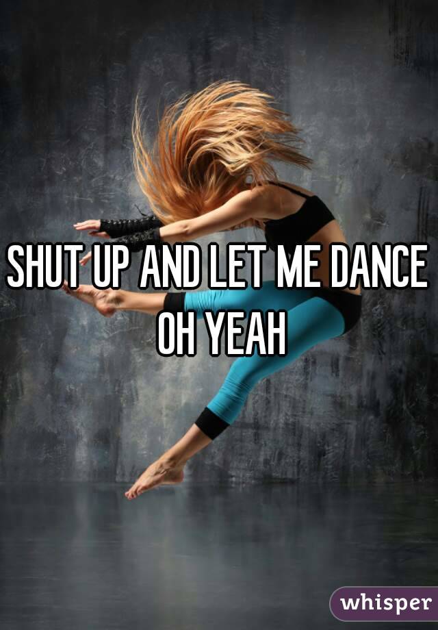 SHUT UP AND LET ME DANCE OH YEAH