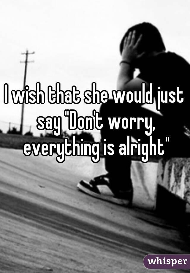 I wish that she would just say "Don't worry, everything is alright"