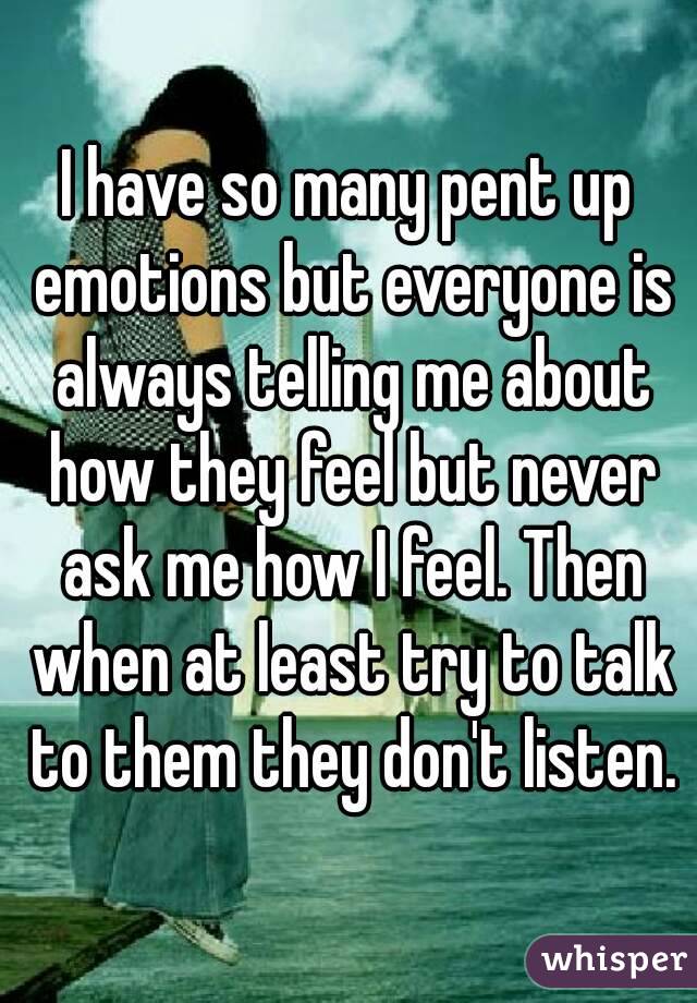 I have so many pent up emotions but everyone is always telling me about how they feel but never ask me how I feel. Then when at least try to talk to them they don't listen.