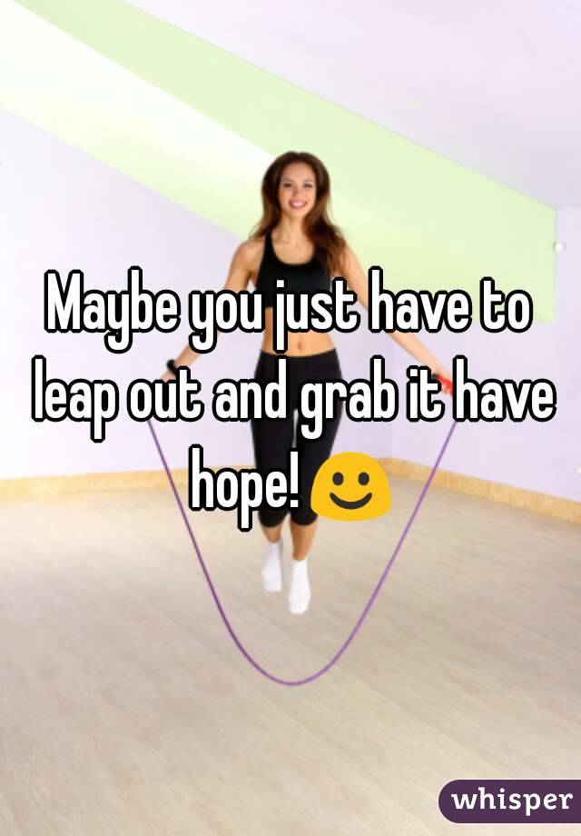 Maybe you just have to leap out and grab it have hope!☺