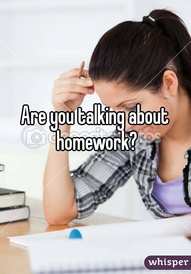Are you talking about homework?