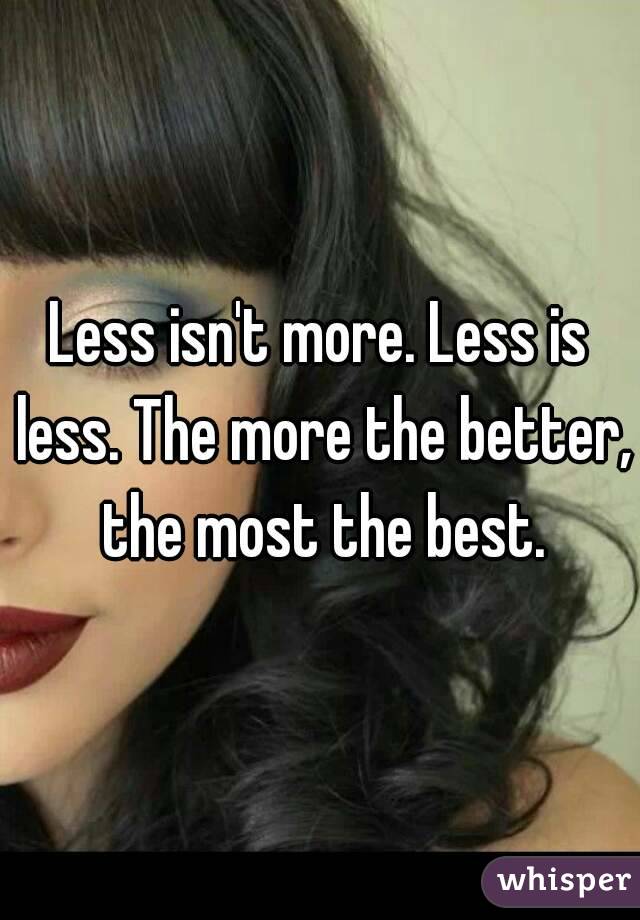 Less isn't more. Less is less. The more the better, the most the best.