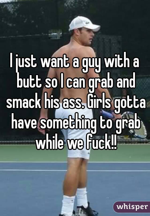 I just want a guy with a butt so I can grab and smack his ass. Girls gotta have something to grab while we fuck!!