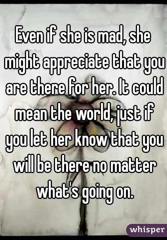 Even if she is mad, she might appreciate that you are there for her. It could mean the world, just if you let her know that you will be there no matter what's going on.
