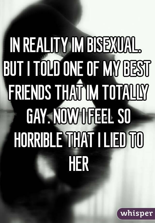 IN REALITY IM BISEXUAL. 
BUT I TOLD ONE OF MY BEST FRIENDS THAT IM TOTALLY GAY. NOW I FEEL SO HORRIBLE THAT I LIED TO HER