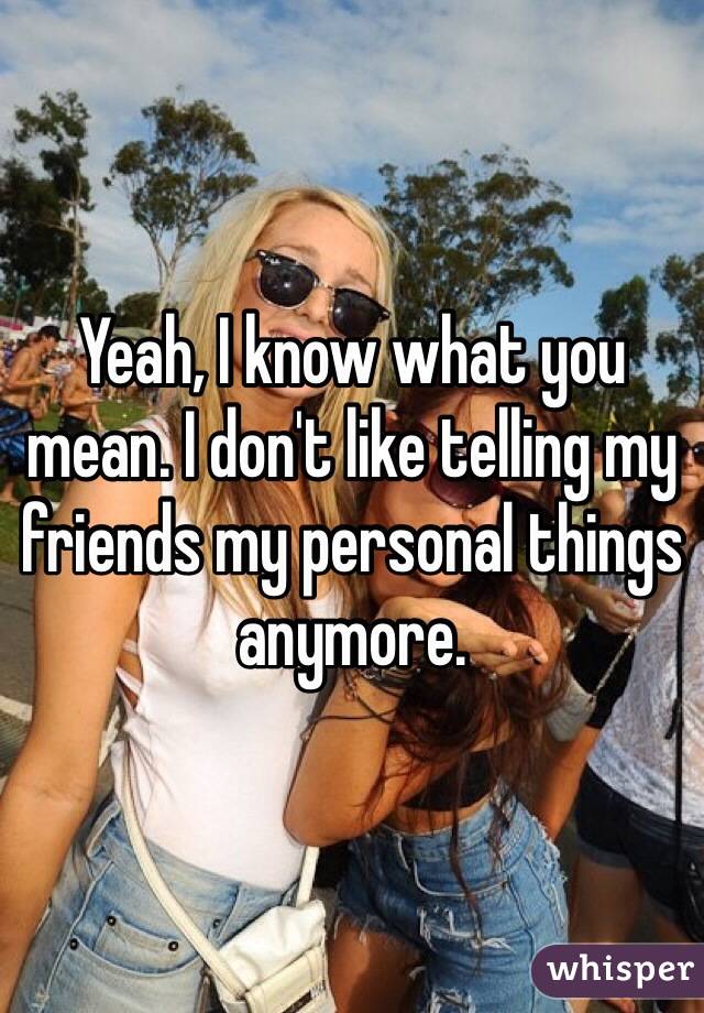 Yeah, I know what you mean. I don't like telling my friends my personal things anymore. 