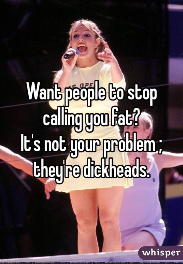 Want people to stop calling you fat? 
It's not your problem ; they're dickheads.