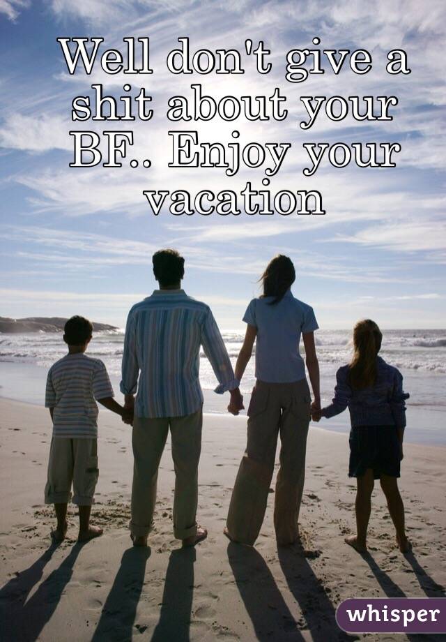 Well don't give a shit about your BF.. Enjoy your vacation