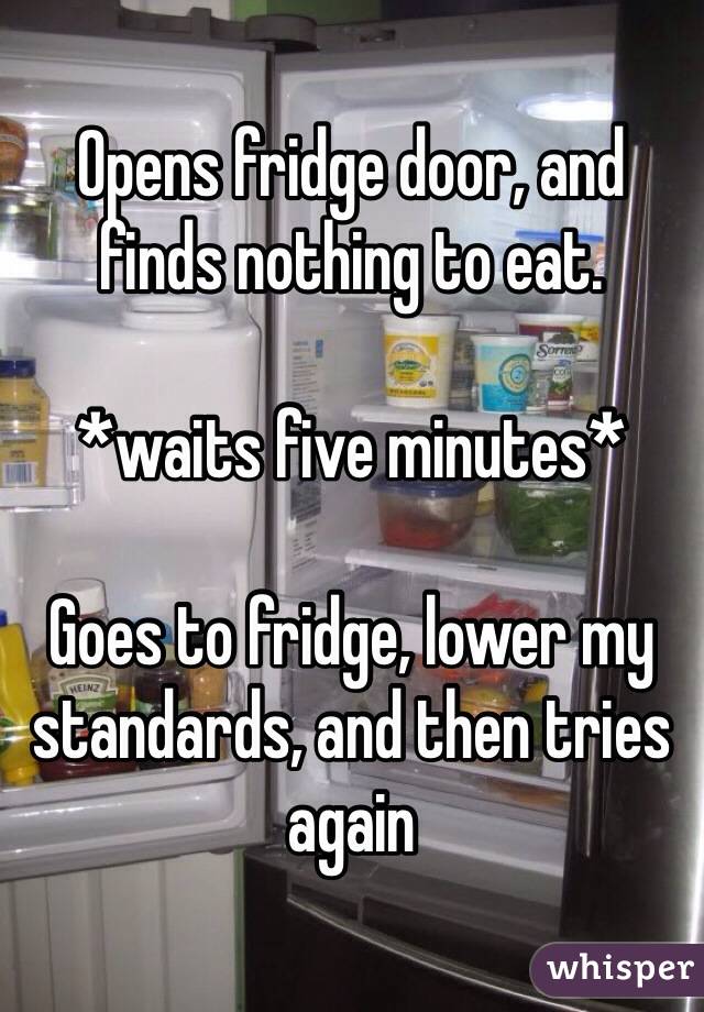 Opens fridge door, and finds nothing to eat.

*waits five minutes*

Goes to fridge, lower my standards, and then tries again 