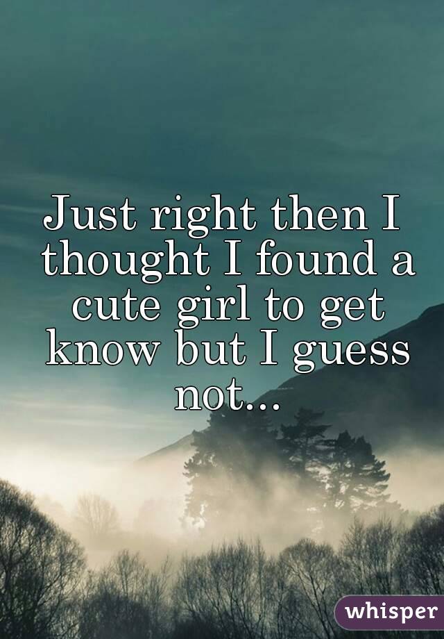 Just right then I thought I found a cute girl to get know but I guess not...
