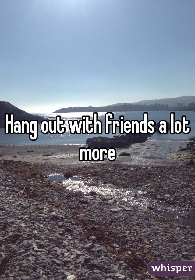 Hang out with friends a lot more