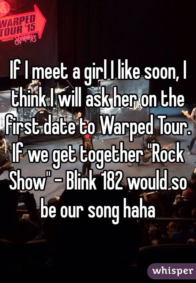 If I meet a girl I like soon, I think I will ask her on the first date to Warped Tour. If we get together "Rock Show" - Blink 182 would so be our song haha