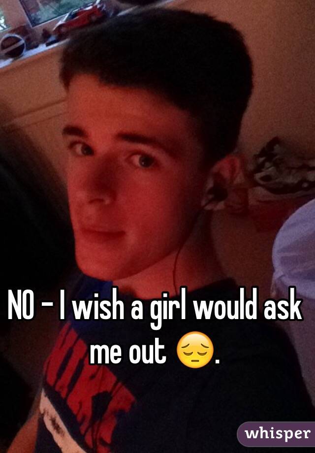 NO - I wish a girl would ask me out 😔. 