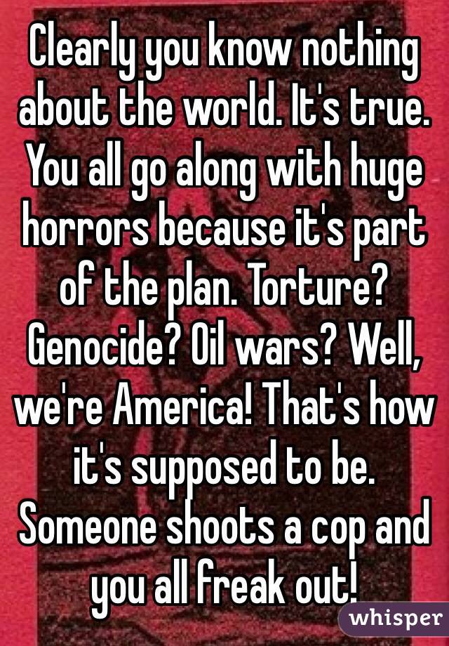 Clearly you know nothing about the world. It's true. You all go along with huge horrors because it's part of the plan. Torture? Genocide? Oil wars? Well, we're America! That's how it's supposed to be. Someone shoots a cop and you all freak out!