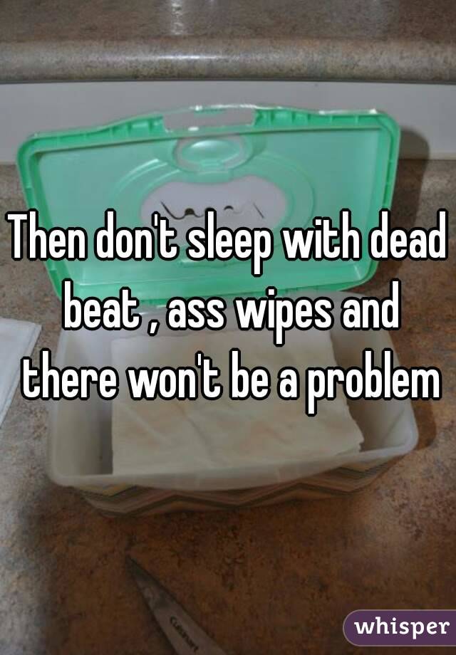 Then don't sleep with dead beat , ass wipes and there won't be a problem
