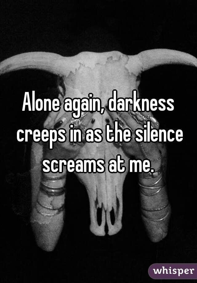 Alone again, darkness creeps in as the silence screams at me. 