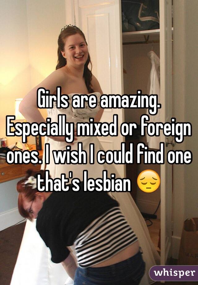 Girls are amazing. Especially mixed or foreign ones. I wish I could find one that's lesbian 😔