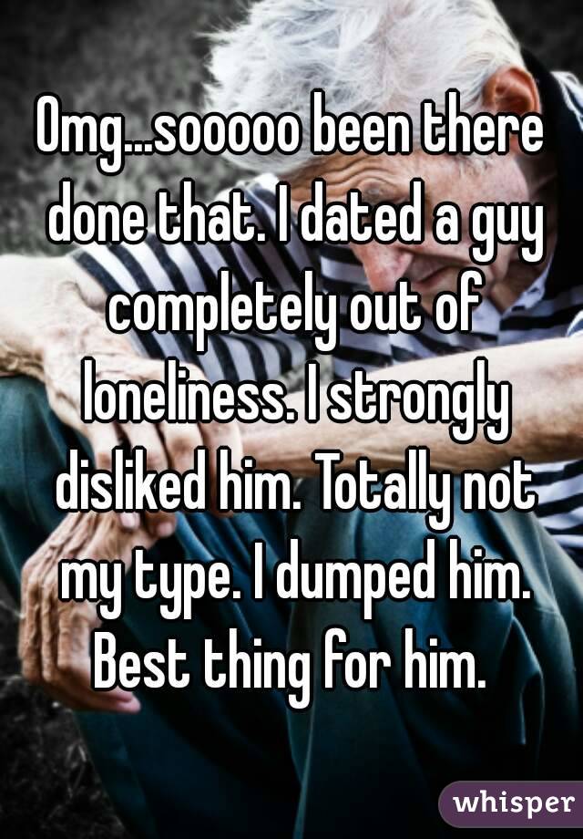 Omg...sooooo been there done that. I dated a guy completely out of loneliness. I strongly disliked him. Totally not my type. I dumped him. Best thing for him. 