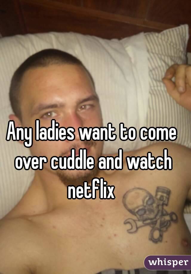 Any ladies want to come over cuddle and watch netflix 