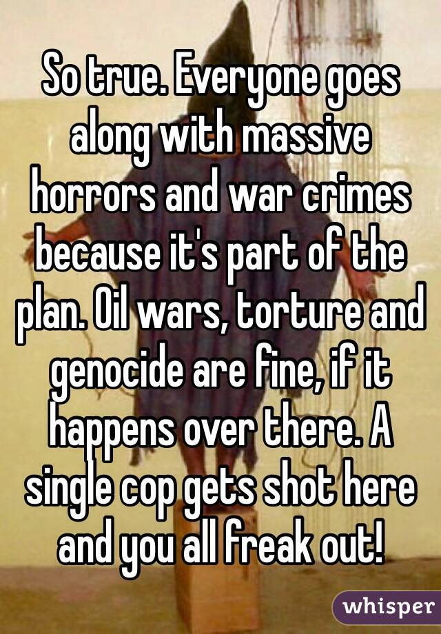 So true. Everyone goes along with massive horrors and war crimes because it's part of the plan. Oil wars, torture and genocide are fine, if it happens over there. A single cop gets shot here and you all freak out!