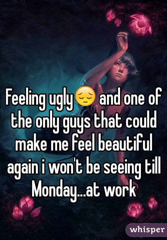 Feeling ugly😔 and one of the only guys that could make me feel beautiful again i won't be seeing till Monday...at work 