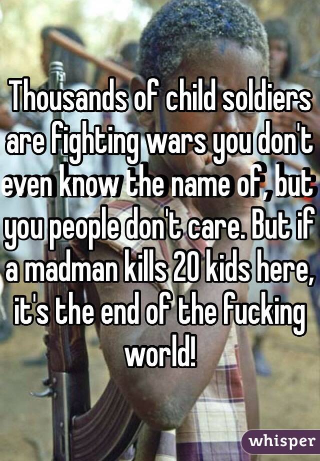 Thousands of child soldiers are fighting wars you don't even know the name of, but you people don't care. But if a madman kills 20 kids here, it's the end of the fucking world!