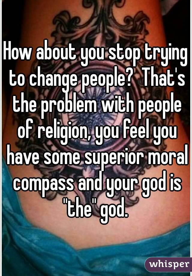 How about you stop trying to change people?  That's the problem with people of religion, you feel you have some superior moral compass and your god is "the" god. 