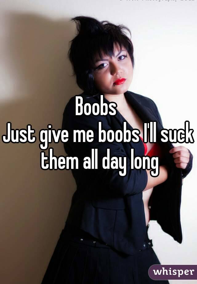 Boobs 
Just give me boobs I'll suck them all day long