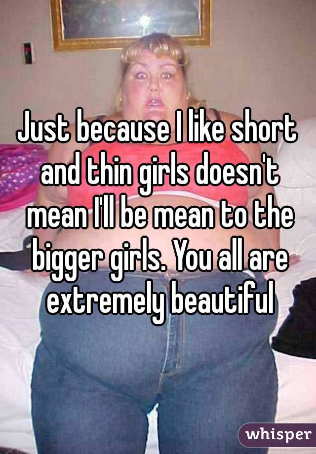 Just because I like short and thin girls doesn't mean I'll be mean to the bigger girls. You all are extremely beautiful