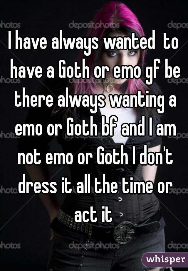 I have always wanted  to have a Goth or emo gf be there always wanting a emo or Goth bf and I am not emo or Goth I don't dress it all the time or act it 
