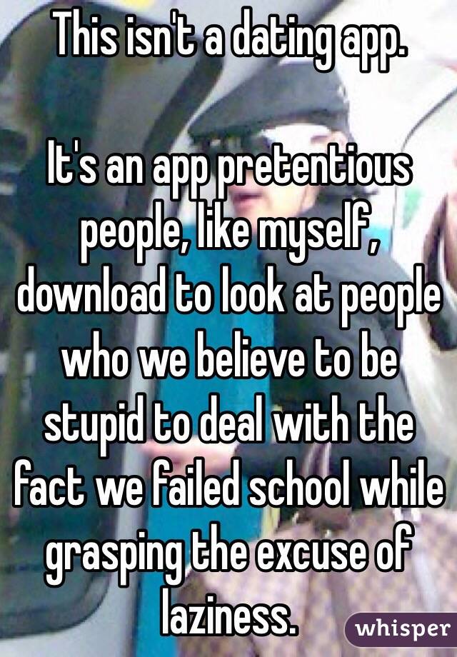 This isn't a dating app.

It's an app pretentious people, like myself, download to look at people who we believe to be stupid to deal with the fact we failed school while grasping the excuse of laziness.
