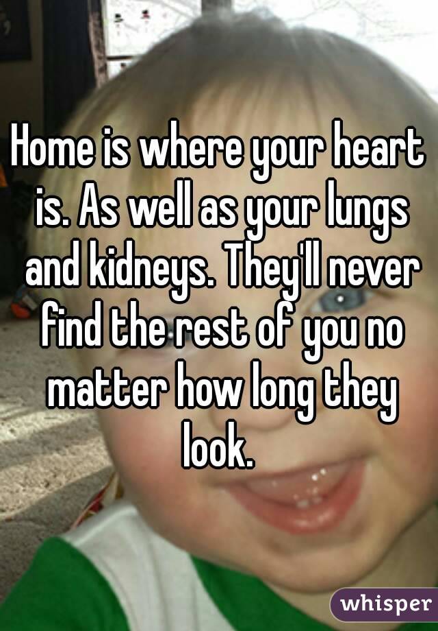 Home is where your heart is. As well as your lungs and kidneys. They'll never find the rest of you no matter how long they look. 