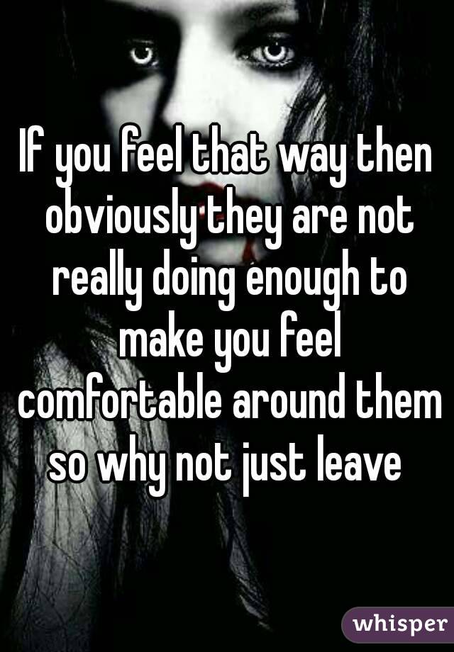 If you feel that way then obviously they are not really doing enough to make you feel comfortable around them so why not just leave 