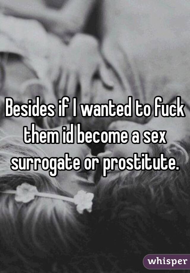 Besides if I wanted to fuck them id become a sex surrogate or prostitute.