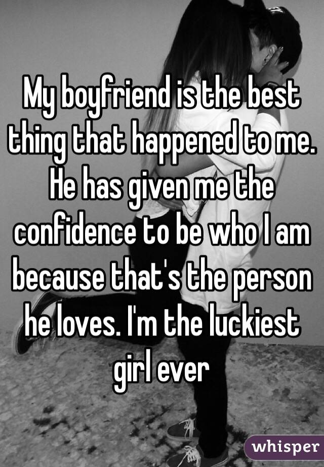 My boyfriend is the best thing that happened to me. He has given me the confidence to be who I am because that's the person he loves. I'm the luckiest girl ever