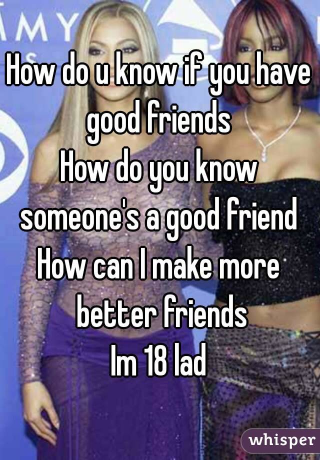 How do u know if you have good friends 
How do you know someone's a good friend 
How can I make more better friends
Im 18 lad