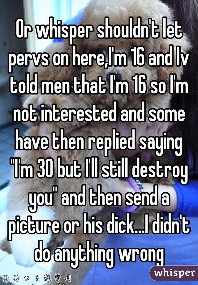 Or whisper shouldn't let pervs on here,I'm 16 and Iv told men that I'm 16 so I'm not interested and some have then replied saying "I'm 30 but I'll still destroy you" and then send a picture or his dick...I didn't do anything wrong 