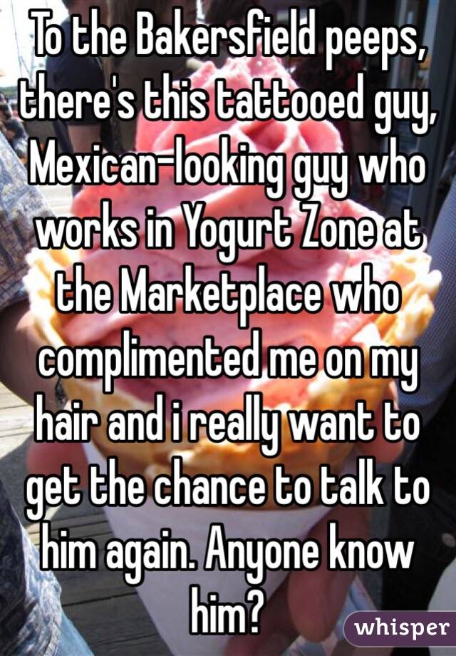 To the Bakersfield peeps, there's this tattooed guy, Mexican-looking guy who works in Yogurt Zone at the Marketplace who complimented me on my hair and i really want to get the chance to talk to him again. Anyone know him?
