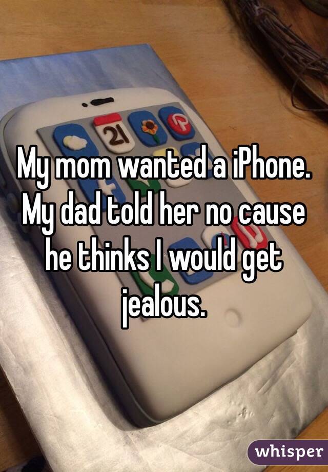 My mom wanted a iPhone. My dad told her no cause he thinks I would get jealous.