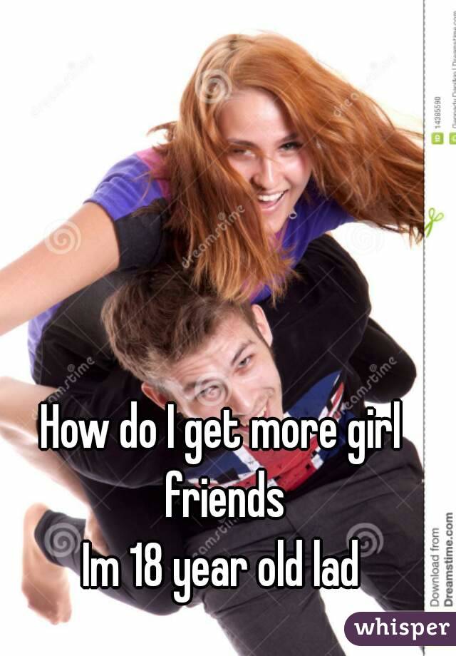 How do I get more girl friends
Im 18 year old lad