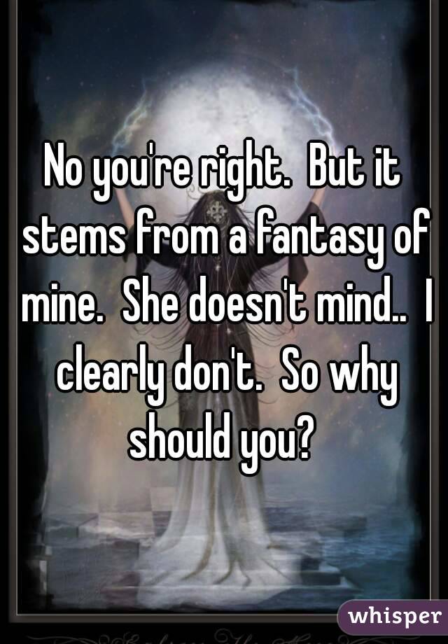 No you're right.  But it stems from a fantasy of mine.  She doesn't mind..  I clearly don't.  So why should you? 