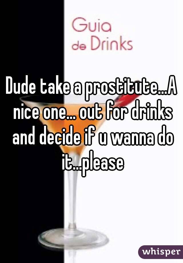 Dude take a prostitute...A nice one... out for drinks and decide if u wanna do it...please