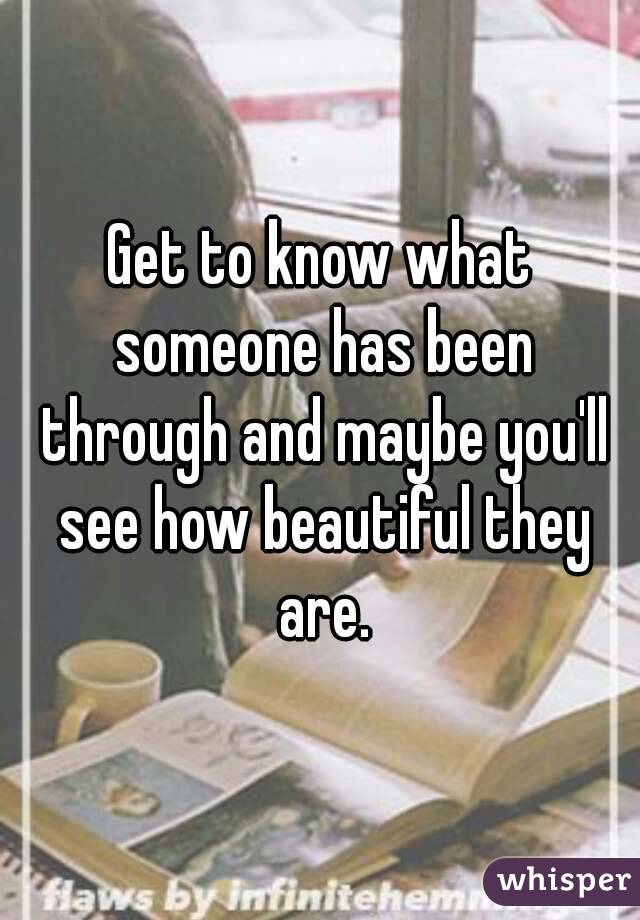 Get to know what someone has been through and maybe you'll see how beautiful they are.