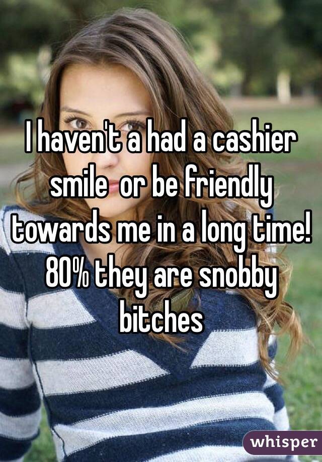 I haven't a had a cashier smile  or be friendly towards me in a long time! 
80% they are snobby bitches